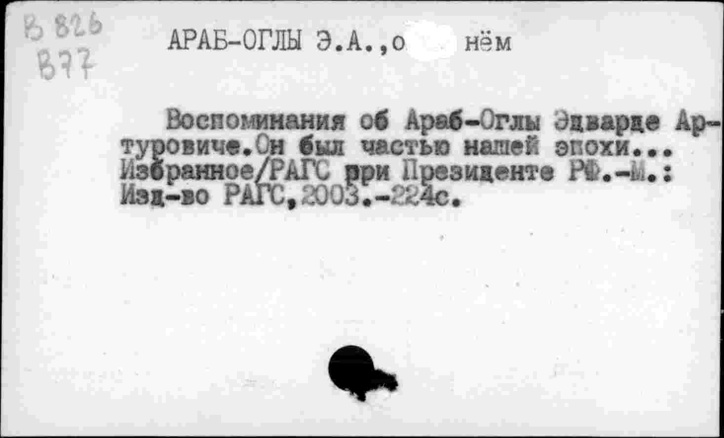 ﻿АРАБ-ОГЛЫ Э.А.,о нём
Воспоминания об Араб-Оглы Эдварде Артуровиче. Сн был частью нашей эпохи... Избранное/РАГС рри Президенте РФ.-й.: Изд-во РАГС,2003.-Ж4с.